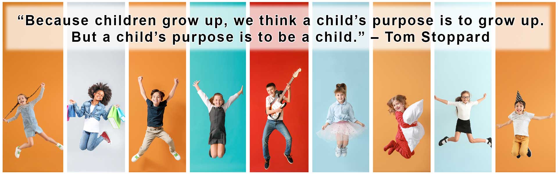 “Because children grow up, we think a child’s purpose is to grow up. But a child’s purpose is to be a child.” – Tom Stoppard
